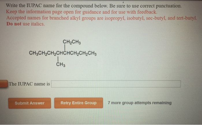 Write the IUPAC name for the compound below. Be sure to use correct punctuation. Keep the information page open for guidance and for use with feedback Accepted names for branched alkyl groups are isopropyl, isobutyl, sec-butyl, and tert-butyl. Do not use italics CH20% CH3CH2CH2CHCHCH2CH2CH3 CH3 The IUPAC name is Submit Answer Retry Entire Group 7 more group attempts remaining