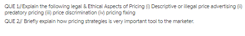 QUE 1/Explain the following legal& Ethical Aspects of Pricing (0 Descriptive or illegal price advertisingi) predatory pricing (ili) price discrimination (iv) pricing fioxing QUE 2/W Briefly explain how pricing strategies is very important tool to the marketer