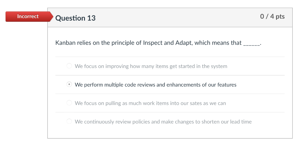 0/4 pts Incorrect Question 13 Kanban relies on the principle of Inspect and Adapt, which means that We focus on improving how