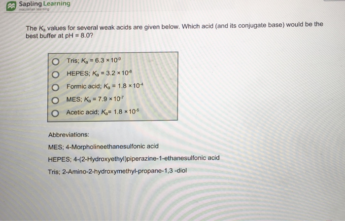 Sapling Learning The K, values for several weak acids are given below. Which acid (and its conjugate base) would be the best buffer at pH 8.0? O O O Tris; Ka-6.3x 10 HEPES Ka = 3.2 × 108 Formic acid: Ka = 1.8x 104 MES; Ka = 7.9 × 10.7 O Acetic acid: Ka 1.8 x105 Abbreviations: MES: 4-Morpholineethanesulfonic acid HEPES: 4-(2-Hydroxyethyl)piperazine-1-ethanesulfonic acid Tris; 2-Amino-2-hydroxymethyl-propane-1,3 -diol