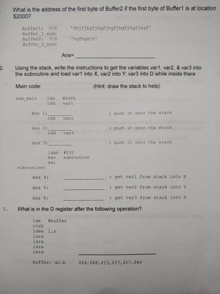 What is the address of the first byte of Buffer2 if the first byte of Buffer1 is at location $2000? Butferi: FCehgtjhgtjhgfjhgfjhgfjhgf Buffer 1 end: Bufferž: FCB Buffer 2 ond: Ans 2. Using the stack, write the instructions to get the variables var1, var2, & var3 into the subroutine and load var1 into X, var2 into Y: var3 into D while inside there Main code: asm main lds #$45E (Hint: draw the stack to help) Ldd varl Ans 1: ; push it onto the stack ldd vax2 Ans 2: : push it onto the stack Idd var) 

<div class=