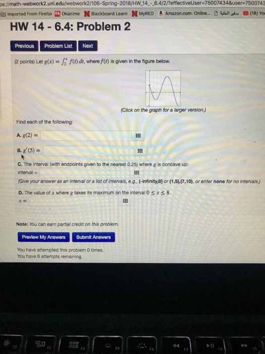 ps:/math-webwork2.unl.edu/webwork2/106-Spring-2018/HW 14--6.4/2/?effectiveUser-75007434&user-7500743 E Imported From Firefox kOkanime N Blackboard Learn N MyRED Amazon.com: Online... (18) Yor HW 14-6.4: Problem 2 Previous Problem ListNext 2 points) Let g() fi f)dt, where f(0) is given in the figure below. (Click on the graph for a larger version) Find each of the following A. g(2) = B. g(5) C. The interval (with endpoints given to the nearest 0.25) where g is concave up: interval- Give your answer as an interval or a list of intervals, e.g, (-infinity,8] or (1,5).(7,10), or enter none for no intervals,) D. The value of X where g takes its maximum on the interval 0 x 8. Note: You can earn partial credit on this problem. Preview My Answers Submit Answers You have attempted this problem 0 times. You have 6 attempts remaining F5 Fa FS