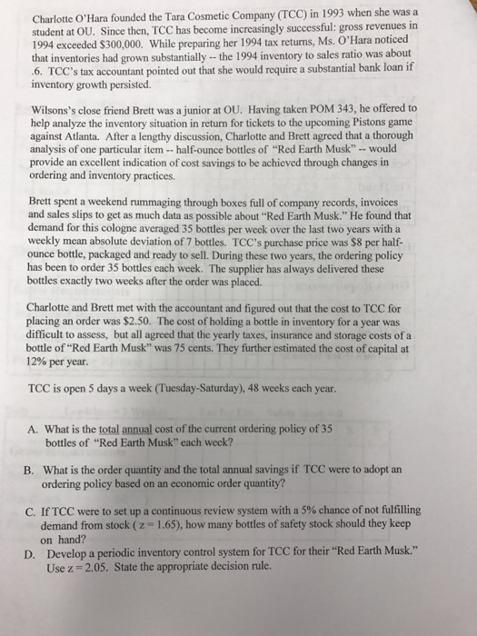 Charlotte OHara founded the Tara Cosmetic Company (TCC) in 1993 when she was a student at OU. Since then, TCC has become increasingly successful: gross revenues in 1994 exceeded $300,000. While preparing her 1994 tax retuns, Ms. OHara noticed that inventories had grown substantially -the 1994 inventory to sales ratio was about .6. TCCs tax accountant pointed out that she would require a substantial bank loan if inventory growth persisted Wilsonss close friend Brett was a junior at OU. Having taken POM 343, he offered to help analyze the inventory situation in return for tickets to the upcoming Pistons game against Atlanta. After a lengthy discussion, Charlotte and Brett agreed that a thorough analysis of one particular item-half-ounce bottles of Red Earth Musk - - would provide an excellent indication of cost savings to be achieved through changes in ordering and inventory practices. Brett spent a weekend rummaging through boxes full of company records, invoices and sales slips to get as much data as possible about “Red Earth Musk. He found that demand for this cologne averaged 35 bottles per week over the last two years with a weekly mean absolute deviation of 7 bottles. TCCs purchase price was $8 per half- ounce bottle, packaged and ready to sell. During these two years, the ordering policy has been to order 35 bottles each week. The supplier has always delivered these bottles exactly two weeks after the order was placed. Charlotte and Brett met with the accountant and figured out that the cost to TCC for placing an order was $2.50. The cost of holding a bottle in inventory for a year was difficult to assess, but all agreed that the yearly taxes, insurance and storage costs of a bottle of Red Earth Musk was 75 cents. They further estimated the cost of capital at 12% per year. TCC is open 5 days a week (Tuesday-Saturday), 48 weeks each year A. What is the total annual cost of the current ordering policy of 35 bottles of Red Earth Musk each week? What is the order quantity and the total annual savings if TCC were to adopt an ordering policy based on an economic order quantity? B. C. If TCC were to set up a continuous review system with a 5% chance of not fulfilling 1.65), how many bottles of safety stock should they keep demand from stock ( z on hand? Develop a periodic inventory control system for TCC for their Red Earth Musk. Use z D. 2.05. State the appropriate decision rule.