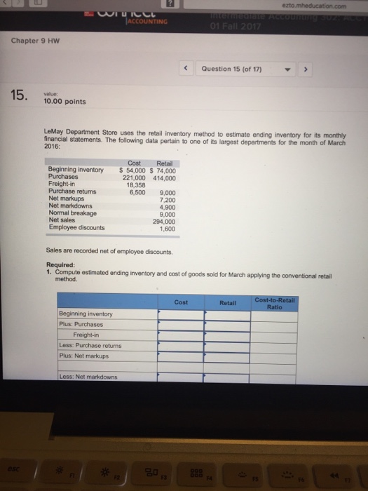 ezto ACCOUNTING Chapter 9 HW Question 15 (of 17) 15. value: 10.00 points LeMay Department Store uses the retail inventory method to estimate ending inventory for its monthly financial statements. The following data pertain to one of its largest departments for the month of March 2016: Cost Retail Beginning inventory54,000 Purchases Freight-in Purchase returns Net markups Net markdowns Normal breakage Net sales Employee discounts $ 74,000 221,000 414,000 18,358 6,500 9,000 7,200 4,900 9,000 294,000 1,600 Sales are recorded net of employee discounts. Required 1. Compute estimated ending inventory and cost of goods soid for March applying the conventional retail method. Cost Retail Beginning inventory Plus: Purchases Freight-in Less: Purchase returns Plus: Net markups Less: Net markdowns