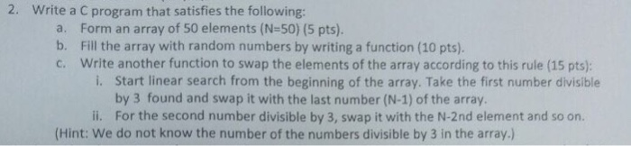 2. Write a C program that satisfies the following: a. b. c. Form an array of 50 elements (N-50) (5 pts). Fill the array with random numbers by writing a function (10 pts) Write another function to swap the elements of the array according to this rule (15 pts); i. Start linear search from the beginning of the array. Take the first number divisible by 3 found and swap it with the last number (N-1) of the array. i. For the second number divisible by 3, swap it with the N-2nd element and so on. (Hint: We do not know the number of the numbers divisible by 3 in the array.)