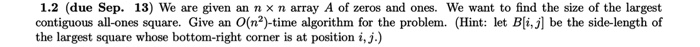 1.2 (due Sep. 13) We are given an n × n array A of zeros and ones, we want to find the size of the largest contiguous all-ones square. Give an O(㎡)-time algorithm for the problem. (Hint: let Bli, j be the side-length of the largest square whose bottom-right corner is at position i,j.)