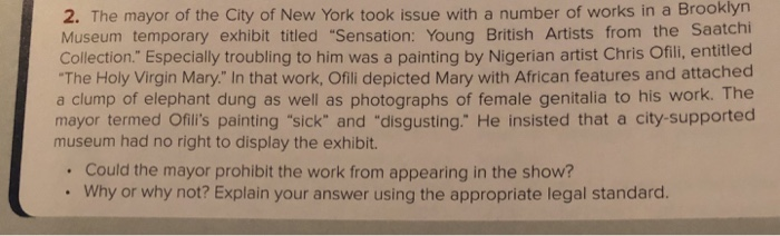 2. The mayor of the City of New York took issue with a number of works in a Brooklyn Museum temporary exhibit titled Sensation: Young British Artists from the Saatchi Collection. Especially troubling to him was a painting by Nigerian artist Chris Ofili, entitled The Holy Virgin Mary. In that work, Ofili depicted Mary with African features and attached a clump of elephant dung as well as photographs of female genitalia to his work. The mayor termed Ofilis painting sick and disgusting. He insisted that a city-supported museum had no right to display the exhibit. Could the mayor 

<div class=