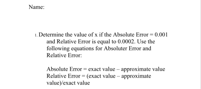 Name: 1. Determine the value of x if the Absolute Error 0.001 and Relative Error is equal to 0.0002. Use the following equations for Absoluter Error and Relative Error: Absolute Error-exact value - approximate value Relative Error (exact value -approximate value)/exact value