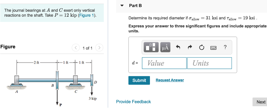 Part B The journal bearings at A and C exert only vertical reactions on the shaft. Take P-12 kip (Figure 1) Determine its required diameter if ?allow -31 ksi and Tallow 19 ksi Express your answer to three significant figures and include appropriate units Figure ? 1of1 ? d-Value Units 2 ft 1 ft 1 ft Submit Request Answer 3 kip Provide Feedback Next