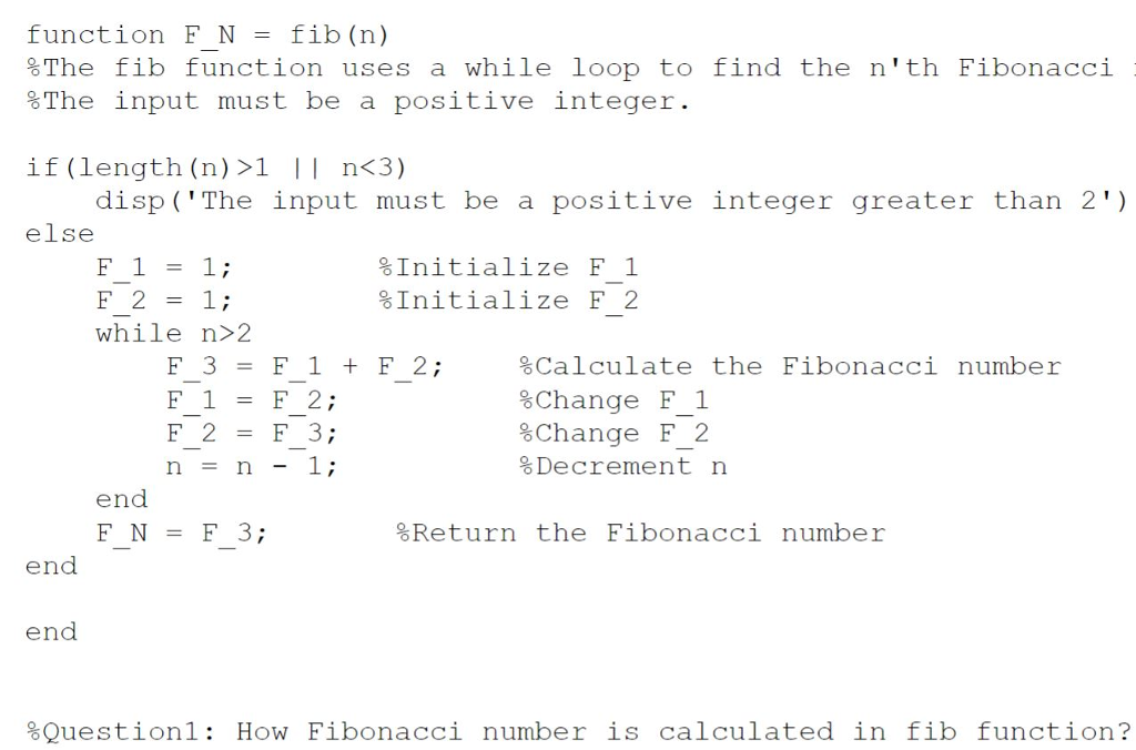 function F N - fib (n) %The fib function uses a while loop to find the nth Fibonacci %The input must be a positive integer if (length (n) >1 n<3) disp ( The input must be a positive integer greater than 2) F1=1; while n>2 else %Initialize F 1 %Initialize F 2 F3=F1+F2; F1=F2; F 2F 3; %Calculate the Fibonacci number %Change F 1 %Change F 2 %Decrement n end FN=F3; Return the F1bonaccı number end end Question 1: How Fibonacci number is calculated in fib function?