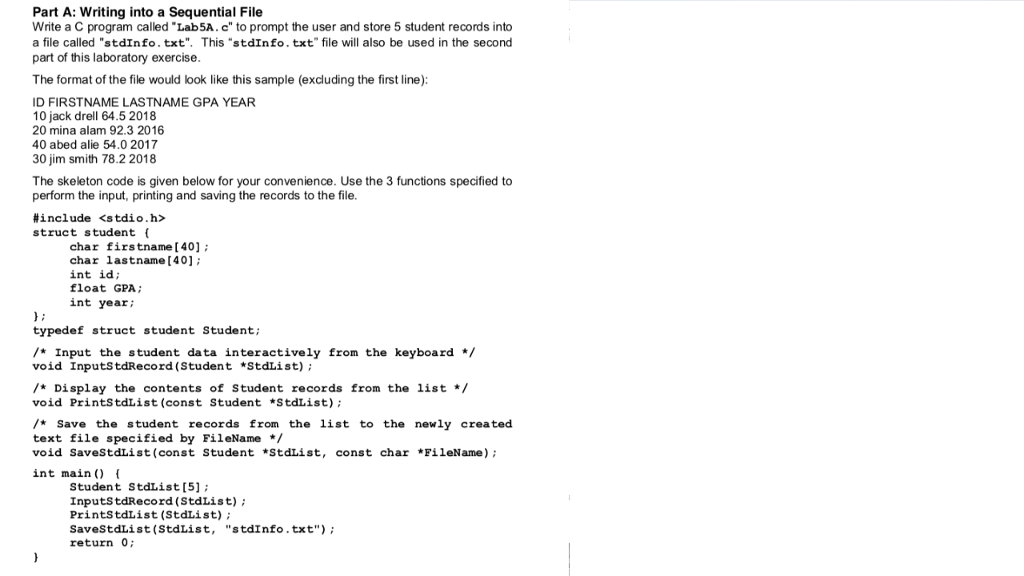 Part A: Writing into a Sequential File Write a C program called Lab5A.c to prompt the user and store 5 student records into a file called stdInfo.txt. This stdInfo.txt file will also be used in the second part of this laboratory exercise The format of the file would look like this sample (excluding the first line): ID FIRSTNAME LASTNAME GPA YEAR 10 jack drell 64.5 2018 20 mina alam 92.3 2016 40 abed alie 54.0 2017 30 jim smith 78.2 2018 The skeleton code is given below for your convenience. Use the 3 functions specified to perform the input, printing and saving the records to the file. #include <stdio.h> struct student ( char firstname [401 char lastname (40] int id float GPA int year; typedef struct student Student; /Input the student data interactively from the keyboard */ void InputstdRecord (Student *StdList) /Display the contents of Student records from the list* void PrintStdList (const Student *StdList) /Save the student records from the list to the newly created text file specified by FileName*/ void SaveStdList (const Student *StdList, const char *FileName) int main) Student StdList [5] InputstdRecord (StdList) PrintstdList (StdList) SaveStdList (StdList, stdInfo.txt) return 0;