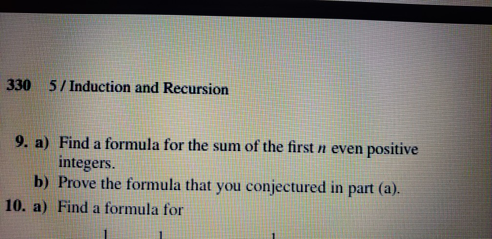 330 5/ Induction and Recursion 9. a) Find a formula for the sum of the first n even positive integers. b) Prove the formula that you conjectured in part (a). 10. a) Find a formula for