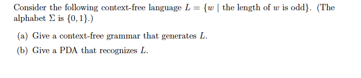 Consider the following context-free language L = {w l the length of tv is odd). (The alphabet Σ is {0,1}.) (a) Give a context-free grammar that generates L (b) Give a PDA that recognizes L