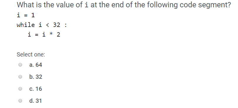 Whai is thee value oi i at the cnd of ithe followingy code segrneni? i=1 while i 〈 32 : i=i*2 Select one: O a. 64 o b. 32 O C