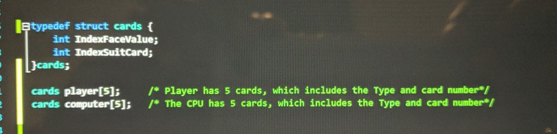 I typedef struct cards { int IndexFaceValue; int IndexSuitCard; cards; cards player[5]; * Player has 5 cards, which includes the Type and card number cards computer[S] *The CPU has 5 cards, which includes the Type and card number