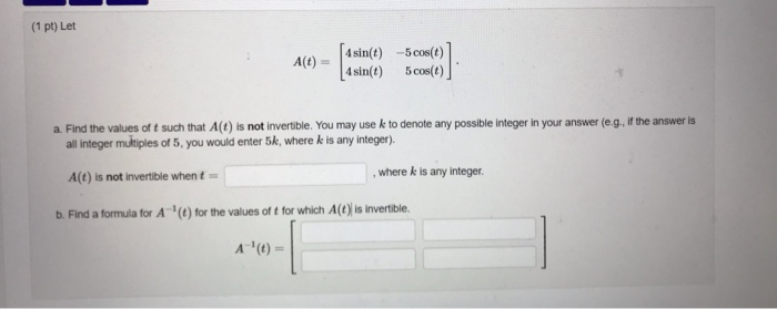 (1 pt) Let 4sin(t) -5cos(t) 4sin(t) A(t) 5 cos(t) a. Find the values of t such that A(t) is not invertible. You may usek to d
