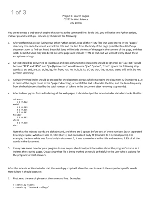 1 of 3 Project 1: Search Engine 52222-Web Science 100 points You are to create a web search engine that works at the command line. To do this, you will write two Python scripts indexer.py and search.py. Indexer.py should do the foilowing 1. After performing a crawl (using your other Python script), read all the HTMIL files that were stored in the pages directory. For each document, extract the title and the text from the body of the page (read the Beautiful Soup documentation to find out how) Beautiful Soup will include the text of the page in 

<div class=