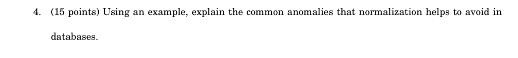 4. (15 points) Using an example, explain the common anomalies that normalization helps to avoid in databases