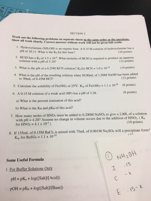 SECTION 2 Work out the following problems on separate sheets in the same or how all work clearly. Correct answers without work will not be given full credit. the same order as the questions I. Hydroxylamine (NH OH) is an organic base. A 0.15 M solution of hydroxylamine has a (10 points) 2. HC?O has a K, of 3.5 x 10, what molarity of HCIO is required to produce an aqueous (12 points) 3, what is the pH of a 0.25M KCN solution? K, for HCN-1.0 x 100 (14 points) pH of 10.11. What is the Ke for 

<div class=