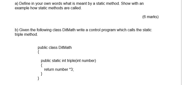 a) Define in your own words what is meant by a static method. Show with an example how static methods are called. (6 marks) b) Given the following class DitMath write a control program which calls the static triple method public class DitMath public static int triple(int number) return number *3