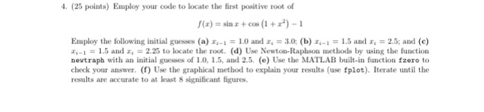 . (25 points) Employ your code to locate the first positive root of f(z) = sin x +cos (1 + x*)-1 Employ the following initial guesses (a)-.-1 = 1.0 anlz. = 3.0: (b) 1.-1 = 1.5 and r: 2.5; and (c) z,-1 = 1.5 and?. 2.25 to locate the root. (d) Use Newton-Raphson methods by using the function nevtraph with an initial guesses of 1.0, 1.5, and 2.5. (e) Use the MATLAB built-in function fzero to check your answer. (f) Use the graphical method to explain your results (use fplot). Iterate until the results are accurate to at least 8 significant figures