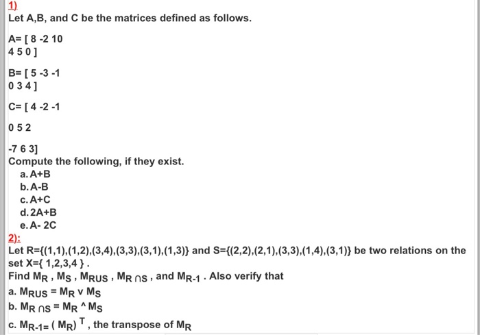 1) Let A,B, and C be the matrices defined as follows A [8 -2 10 45 01 B- [5-3-1 0 3 41 C- [4-2-1 052 7 6 3] Compute the following, if they exist. a. A+B b.A-B c. A+C d. 2A+E e. A- 2C Let R-((1,1),(1,2),(3,4),(3,3),(3,1),(1,3)) and S-((2,2),(2,1), (3,3),(1,4),(3,1)) be two relations on the Find MR, Ms, MRUs, MR nS, and MR-1. Also verify that a. MRUS MR V Ms set X-1,2,3,4 b. M C. MR-1 = ( MR) , the transpose of MR