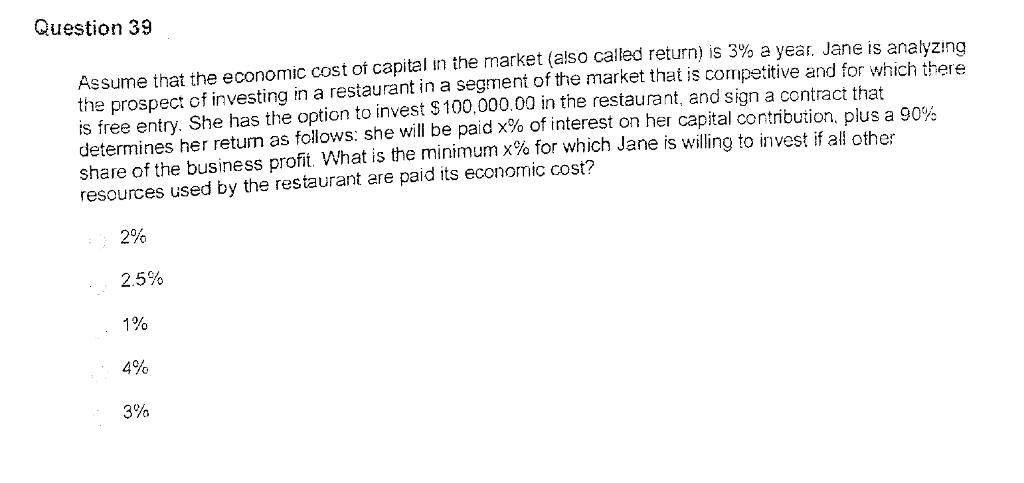 Question 39 Assume that the economic cost of capital in the market (also called return) is 3% a year. Jane is analyzing the prospect of investing in a restaurant in a segment of the market that is competitive and for which there is free entry. She has the option to invest S100,000.00 in the restaurant, and sign a contract that determines her return as follows: she will be paid x% of interest on her capital contribution, plus a 90% share of the business profit What is the minimum x% for which Jane is willing to invest if all other resources used by the restaurant are paid its economic cost? 2% 2.5% 1% 4% 3%