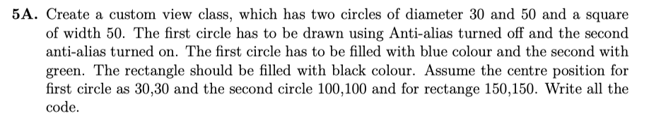 5A. Create a custom view class, which has two circles of diameter 30 and 50 and a square of width 50. The first circle has to be drawn using Anti-alias turned off and the second anti-alias turned on. The first circle has to be filled with blue colour and the second with green. The rectangle should be filled with black colour. Assume the centre position for first circle as 30,30 and the second circle 100,100 and for rectange 150,150. Write all the code