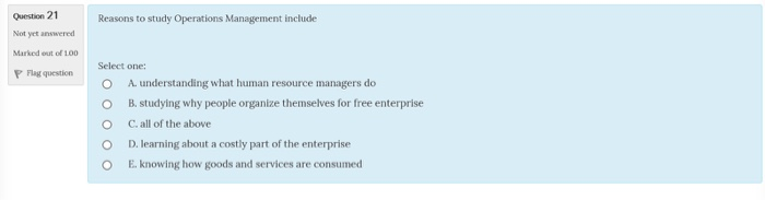 Question 21 Not yet answered Marked out of 100 PFlag question Reasons to study Operations Management include Select one: O A understanding what human resource managers do B. studying why people organize themselves for free enterprise C. all of the above D. learning about a costly part of the enterprise E. knowing how goods and services are consumed O O