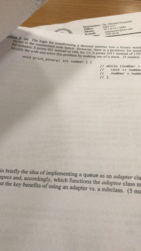 Dr. Michel Pasquler Instrueto82-2 28 971-6-515-2883 E-mail Fall 2018 sstion 4: (a) The logic foinnecommented code below. However, there is a problem: for e for transforming a decimal number into a binary numt it prints 001 ins prints 00i instead of 100: for 13, itprints 1011 instead of 1 10! and solve this problem by making use of a stack. (S marks) void print_binary( int number ( /1 while (number> cout << number // number= numb in briefly the idea of implementing a queue as an adapter cla specs and, accordingly, which functions the adaptee class m ut the key benefits of using an adapter vs. a subclass. (5 ma