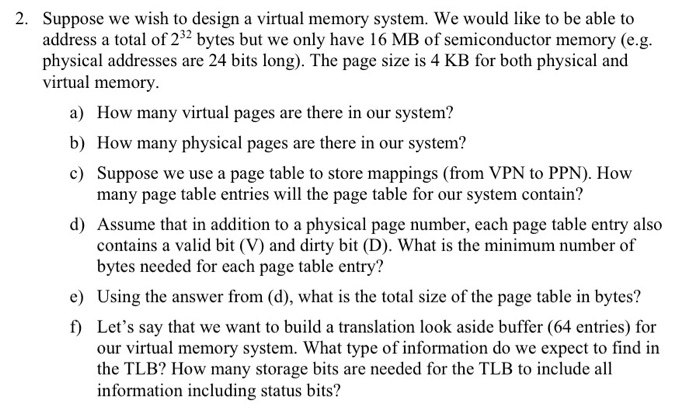 2. Suppose we wish to design a virtual memory system. We would like to be able to address a total of 232 bytes but we only have 16 MB of semiconductor memory (e.g physical addresses are 24 bits long). The page size is 4 KB for both physical and virtual memory a) How many virtual pages are there in our system? b) How many physical pages are there in our system? c) Suppose we use a page table to store mappings (from VPN to PPN). How many page table entries will the page table for our system contain? 

<div class=