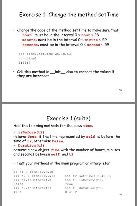 Exercise 1: Change the method set Time .Change the code of the method set Time to make sure that: - hour: must be in the interval O s hour s 23 minute: must be in the interval 0s minute s 59 - seconde: must be in the interval 0 s second s 59 >>> timel.set Time (25,10, 63) >>>timel Call this method in init they are incorrect also to correct the values if 15 Exercise 1 (suite) Add the folowing methods for the class Time İsBefore (t2) returns True if the 

<div class=