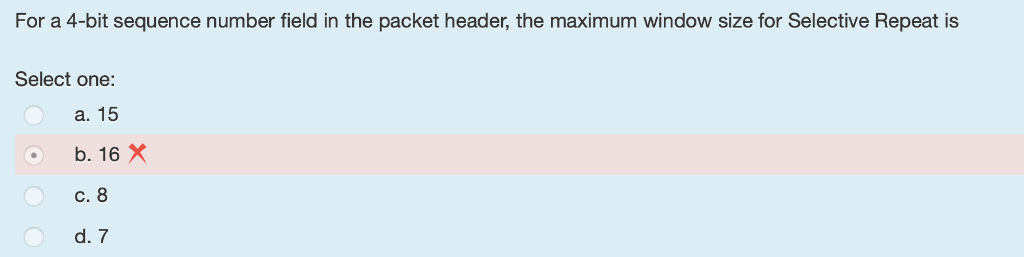 For a 4-bit sequence number field in the packet header, the maximum window size for Selective Repeat is Select one: a. 15 b.
