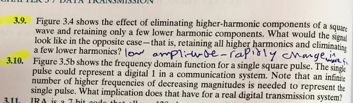 Figure 3.4 shows the effect of eliminating higher-harmonic components of a squ wave and retaining only a few lower harmonic components. What would the signa look like in the opposite case-that is, retaining all higher harmonics and eliminati a few lower harmonics? lo orPlie-fa Figure 3.5b shows the frequency domain function for a single square pulse. The single pulse could represent a digital 1 in a communication system. Note that an infinite number of higher frequencies of decreasing magnitudes is needed to represent the single pulse. What implication does that have for a real digital transmission system? 3.9. 3.11, IRA is 7.hit odth u