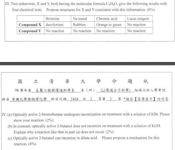 III. Two unknowns, X and Y, both having the molecular formula C4HsO, give the following results with four chemical tests. Propose structures for X and Y consistent with this information. (6%) Bromine Na meta Chromic acid Lucas reagent Compound X decolorizes Bubbles Orange to greenNo reaction Compound Y No reaction No reaction No reaction No reaction 國立清華大學命題紙 98學年度 生醫工程與環境科學系 系(所) 乙(環境分子科學) 組碩士班入學考試 科目 有機化學與物理化學 科目代碼 2404 共一3.一頁第一3-一頁,請在【答案卷卡】內作答 IV. (a) Optically active 2-bromobutane undergoes racemization on treatment with a solution of KBr. Please (b) In contrast, optically active 2-butanol does not racemize on treatment with a solution of KOH (c) Optically active 2-butanol can racemize in dilute acid. Please propose a mechanism for this show your reaction. (2%) Explain why a reaction like that in part (a) does not occur. (2%) reaction. (4%)