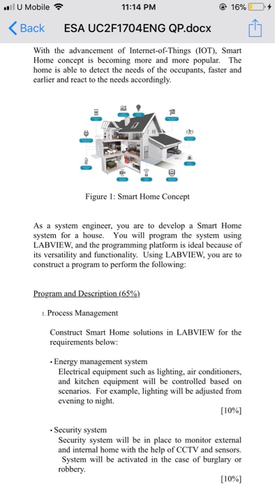 ..11 U Mobile令 11:14 PM くBack ESA UC2F1704ENG QP.docx With the advancement of Internet-of-Things (IOT), Smart Home concept is becoming more and more popular. The home is able to detect the needs of the occupants, faster and earlier and react to the needs accordingly Figure: Smart Home Concept As a system engineer, you are to develop a Smart Home system for a house. You will program the system using LABVIEW, and the programming platform is ideal because of its versatility and functionality. Using LABVIEW, you are to construct a program to perform the following: . Process Management LABVIEW 

<div class=