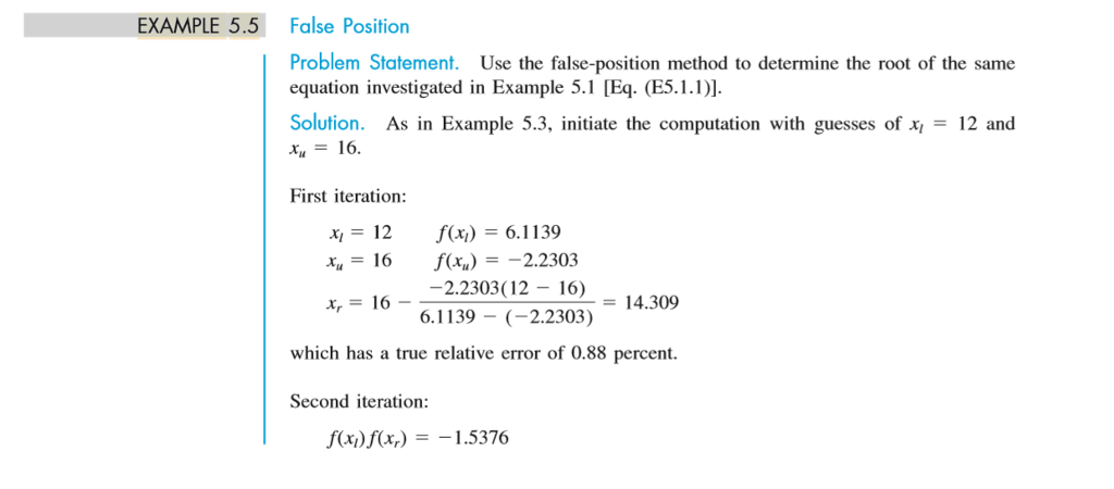 EXAMPLE 5.5 False Position Problem Statement. Use the false-position method to determine the root of the same equation investigated in Example 5.1 [Eq (E5.1.)]. Solution. As in Example 5.3, initiate the computation with guesses of x,-12 and 16 First iteration: xi = 12 x = 16 x,= 16- f(x) = 6.1139 f(x)=-2.2303 2.2303(12- 16) 6.1139 (2.2303) = 14.309 which has a true relative error of 0.88 percent. Second iteration: f(x)f(x) -1.5376