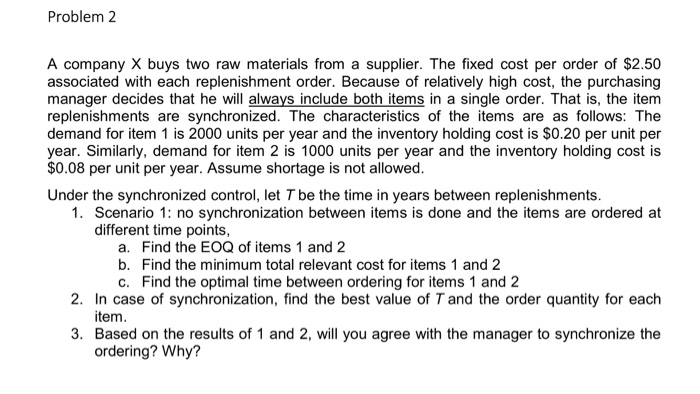 Problem2 A company X buys two raw materials from a supplier. The fixed cost per order of $2.50 associated with each replenish