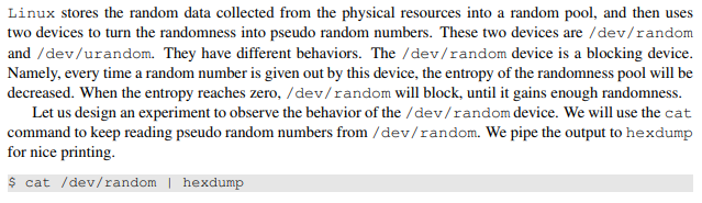 Linux stores the random data collected from the physical resources into a random pool, and then uses two devices to turn the randomness into pseudo random numbers. These two devices are /dev/random and /dev/urandom. They have different behaviors. The /dev/random device is a blocking device. Namely, every time a random number is given out by this device, the entropy of the randomness pool will be decreased. When the entropy reaches zero, /dev/random will block, until it gains enough randomness. Let us design an experiment to observe the behavior of the/dev/random device. We will use the cat command for nice printing. s cat /dev/random hexdump to keep reading pseudo random numbers from /dev/random. We pipe the output to hexdump