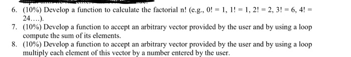 6. 7, 8. (10%) Develop a function to calculate the factorial n! (e.g., 0|-1,1|-1, 2|-23)-6,4|- (10%) Develop a function to accept an arbitrary vector provided by the user and by using a loop compute the sum of its elements. (10%) Develop a function to accept an arbitrary vector provided by the user and by using a loop multiply each element of this vector by a number entered by the user.