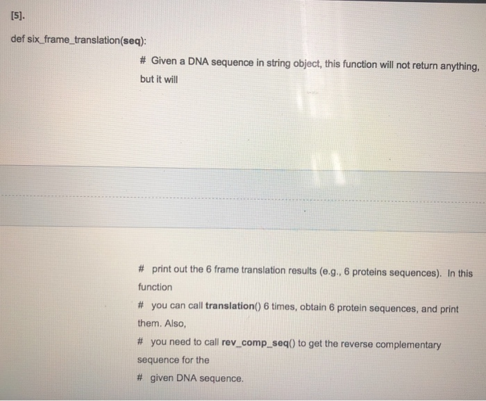def six_frame_translation(seq) # Given a DNA sequence in string object, this function will not return anything, but it will # print out the 6 frame translation results (e.g., 6 proteins sequences). In this function # you can call translation() 6 times, obtain 6 protein sequences, and print them. Also, # you need to call rev-comp-seq() to get the reverse complementary sequence for the # given DNA sequence.