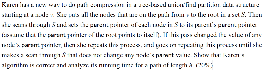 Karen has a new way to do path compression in a tree-based union/find partition data structure starting at a node v. She puts all the nodes that are on the path from v to the root in a set S. Then she scans through S and sets the parent pointer of each node in S to its parents parent pointer (assume that the parent pointer of the root points to itself). If this pass changed the value of any nodes parent pointer, then she repeats this process, and goes on repeating this process until she makes a scan through S that does not change any nodes parent value. Show that Karens algorithm is correct and analyze its running time for a path of length h (20%)
