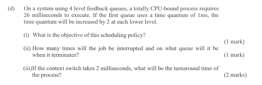 (d) On a system using 4 level feedback queues, a totally CPU-bound process requires 26 milliseconds to execute. If the first queue uses a time quantum of 1ms, the time quantum will be increased by 2 at each lower level. (i) What is the objective of this scheduling policy? (1 mark) (ii) How many times will the job be interrupted and on what queue will it be when it terminates? (1 mark) (iii)If the context switch takes 2 milliseconds, what will be the turnaround time of the process? (2 marks)