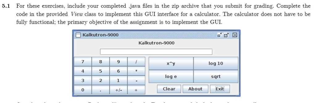 5.1 For these exercises, include your completed java files in the zip archive that you submit for grading. Complete the code in the provided View class to implement this GUI interface for a calculator. The calculator does not have to be fully functional; the primary objective of the assignment is to implement the GUI. Kalkutron-9000 Kalkutron-9000 7 4 3 0 8 5 2 9 log 10 6 log e sqrt Clear About Exit