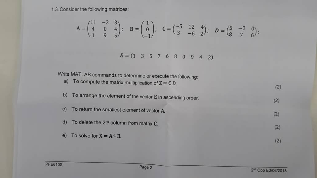 1.3. Consider the following matrices: A = (11 -2 3 4 0 4 ); 11 95/ B = 0); c= (351% ); D= (5 52 %): 0 E = (1 3 5 7 6 8 0 9 4 2) Write MATLAB commands to determine or execute the following: a) To compute the matrix multiplication of Z=CD. @ b) To arrange the element of the vector E in ascending order. @ c) To return the smallest element of vector A. @ d) To delete the 2nd column from matrix C. @ e) To solve for X= A-1 B. @ PFE610S Page 2 2 Opp E3/06/2018