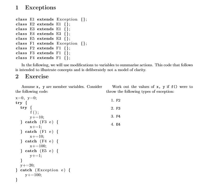 1 Exceptions class El extends Exception {}; class E2 extends El class E3 extends El class E4 extends E3 ; class E5 extends E3 ; class F1 extends Exception ; class F2 extends F1 class F3 extends F1 class F4 extends F1 In the following, we will use modifications to variables to summarise actions. This code that follows is intended to illustrate concepts and is deliberately not a model of clarity. 2 Exercise Assume x, y are member variables. ConsiderWork out the values of x, y if fO were to the following code x-0, y-0; try throw the following types of exception: 1. F2 2. F3 3. F4 . E4 try catch (F3 e) { x+ 1 catch (F1 e) { x+ 10; catch (F4 e) x + 100: catch (E5 e)  y+-20; catch (Exception e) y+-100