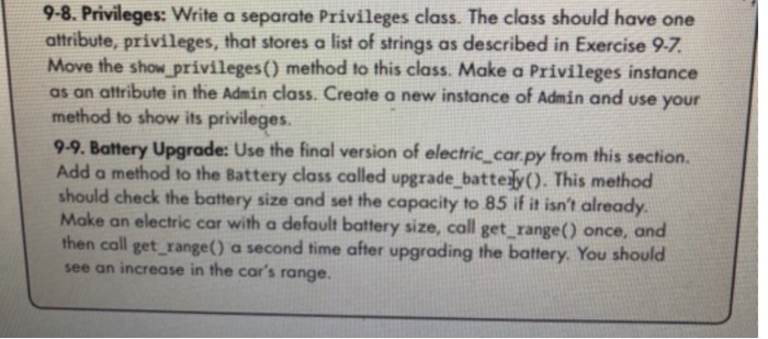 9-8. Privileges: Write a separate Privileges class. The class should have one attribute, privileges, that stores a list of strings as described in Exercise 9-7 Move the show privileges() method to this class. Make a Privileges instance as on attribute in the Admin class. Create a new instance of Admin and use your method to show its privileges 9-9. Battery Upgrade: Use the final version of electric,corpy from this section. Add a method to the Battery class called upgrade_batte ly(). This method should check the battery size and set the capacity to 85 if it isnt already Make an electric car with a default battery size, call get range() once, and then call get_range() a second time after upgrading the battery. You should see an increase in the cars range.