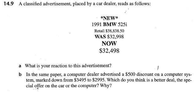 14.9 A classified advertisement, placed by a car dealer, reads as follows: *NEW* 1991 BMW 525i Retail $38,838.50 WAS $32,998 NOW $32,498 a What is your reaction to this advertisement? b In the same paper, a computer dealer advertised a $500 discount on a computer sys- tem, marked down from $3495 to $2995. Which do you think is a better deal, the spe- cial offer on the car or the computer? Why?