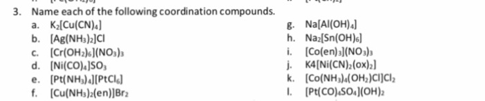 Name each of the following coordination compounds. a. KlCu(CN) 3. 8. Na[Al(OH) h. Na2[Sn(OH)6 i. Co(en)a)(NO3)a i. K4[Ni(CN)h(ox) c. Cr(OH2))(NOs) d. [Ni(CO)1SO e. [Pt(NH)lPtCl f. Cu(NHs)blen)]Br I. [Pt(COASO(OH)2