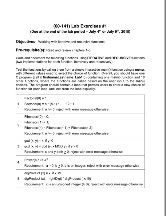 (60-141) Lab Exercises #1 (Due at the end of the lab period July 4th or July 9th, 2018) Objectives: Working with iterative and recursive functions Pre-requisite(s): Read and review chapters 1-5 Code and document the following functions using ITERATIVE and RECURSIVE functions (two implementations for each function: iteratively and recursively) Test the functions by calling them from a simple interactive main0 function using a menu, with different values used to select the choice of function. Overall, you should have one C program (call it firstnameLastname Lab1.c) containing one main) function and 10 other functions, where the functions are called based on the user input to the menu choices. The program should contain a loop that permits users to enter a new choice of function for each loop, until exit from the loop explicitly Factorial(0) 1; 1 Factorial(n)n*(n-1)*. . . 2*1 Requirement: n0; reject with error message otherwise Fibonacci(0) 0; Fibonacci(1)1; Fibonacci(n)Fibonacci(n-1)+Fibonacci(n-2): Requirement n0; reject with error message otherwise gcd (x, y,-x, if y:0 3gcd (x, y)-gd (y, x MOD y). ify >0 Requirement:x and y both 0; reject with error message otherwise 4 Power(a.b)- ab Requirement: a> 0, b0, b is an integer, reject with error message otherwise digProduct (x) = rightDigit digProduct ( x/10) Requirement: x is an unsigned integer(> 0); reject with error message otherwise